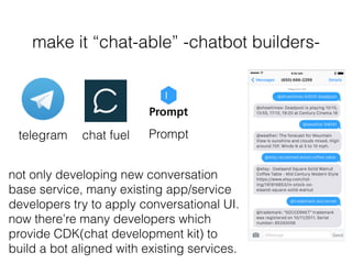 make it “chat-able” -chatbot builders-
chat fueltelegram Prompt
not only developing new conversation
base service, many existing app/service
developers try to apply conversational UI.
now there’re many developers which
provide CDK(chat development kit) to
build a bot aligned with existing services.
 