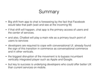Summary
• Big shift from app to chat is foreseeing by the fact that Facebook
would take that path (wait and see at the incoming f8)
• if that shift will happen, chat app is the primary access of users and
the center of services.
• and also, Chatbot will play a main role as a primary touch point of
users to services
• developers are required to cope with conversational UI. already found
the sign of this transition in commerce as conversational commerce
and in other verticals.
• the biggest disruption of the movement is to bypass incumbent
vertically integrated player such as Apple and Google.
• but key to success is underlying developers who could offer better UX
than current services on mobile.
 