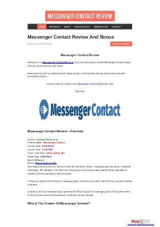 MESSENGERCONTACTREVIEW
LEAVEACOMMENT
Messenger Contact Review And Bonus
MARCH 30, 2016 BYADMIN
Messenger Contact Review
Welcome to my Messenger Contact Review. If you are looking for a honest Messenger Contact review,
then you have come to a right place.
Messenger Contact is a software which allows to build a list of people who use Skype and broadcast
promotions to them.
Curious? Skip my review to visit Messenger Contact official site now!
Click here
Messenger Contact Review – Overview
Vendor : Andrew Darius et al
Product Name : Messenger Contact
Launch Date : 2016-04-26
Launch Time : 11:00 EDT
Front – End Price : $27/m, $57/y, $97
Sales Page : Click Here
Niche :Software
Bonus : Bonus from my site
According to techcrunch.com, top tech news site owned by verizon, messaging apps like skype, Facebook
messenger, KIK, telegram, and others are becoming a new communication platform which degrades or
replaces email for growing number of people.
Techcrunch reports also that top 4 messaging apps now have more active users than top 4 social networks
combined.
In addition, the top messenger apps just released official support for messaging bots, which opened them
for the first time ever for entrepreneurs, marketers, and businesses.
Who Is The Creator Of Messenger Contact?
HOME GETBONUS ABOUT PRIVACYPOLICY TERMSOFUSE CONTACT
converted by Web2PDFConvert.com
 