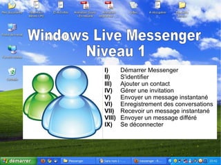 Windows Live Messenger Niveau 1 I) Démarrer Messenger II) S'identifier III) Ajouter un contact IV) Gérer une invitation V) Envoyer un message instantané VI) Enregistrement des conversations VII) Recevoir un message instantané VIII) Envoyer un message différé IX) Se déconnecter 