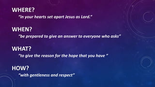 WHERE?
“in your hearts set apart Jesus as Lord.”
WHEN?
“be prepared to give an answer to everyone who asks”
WHAT?
“to give the reason for the hope that you have ”
HOW?
“with gentleness and respect”
 