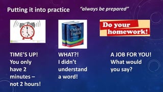 TIME’S UP!
You only
have 2
minutes –
not 2 hours!
WHAT?!
I didn’t
understand
a word!
A JOB FOR YOU!
What would
you say?
Putting it into practice “always be prepared”
 