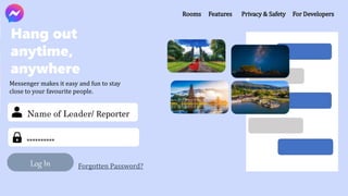 Log In Forgotten Password?
Name of Leader/ Reporter
**********
Rooms Features Privacy & Safety For Developers
Hang out
anytime,
anywhere
Messenger makes it easy and fun to stay
close to your favourite people.
 