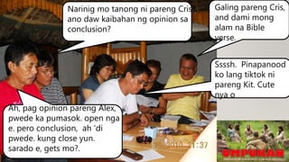 Narinig mo tanong ni pareng Cris?,
ano daw kaibahan ng opinion sa
conclusion?
Ah, pag opinion pareng Alex,
pwede ka pumasok. open nga
e. pero conclusion, ah ‘di
pwede. kung close yun.
sarado e, gets mo?.
Galing pareng Cris,
and dami mong
alam na Bible
verse.
Ssssh. Pinapanood
ko lang tiktok ni
pareng Kit. Cute
nya o
 