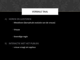 VERBALE TAAL

A) HOREN EN LUISTEREN
      - Metaforen (benadrukt evolutie van de vrouw)


      - Vrouw


      - levendige regie


B) INTERACTIE MET HET PUBLIEK
      - vrouw vraagt om applaus
 