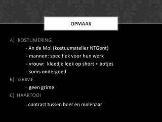 OPMAAK


A) KOSTUMERING
      - An de Mol (kostuumatelier NTGent)
      - mannen: specifiek voor hun werk
      - vrouw: kleedje leek op short + botjes
      - soms ondergoed
B) GRIME
      - geen grime
C) HAARTOOI
       -   contrast tussen boer en molenaar
 