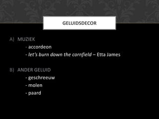 GELUIDSDECOR


A) MUZIEK
     - accordeon
     - let’s burn down the cornfield – Etta James

B) ANDER GELUID
     - geschreeuw
     - molen
     - paard
 