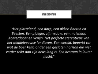 INLEIDING



   “Het  platteland, een dorp, een akker. Boeren en
    Beesten. Een ploeger, zijn vrouw, een molenaar.
  Achterdocht en venijn. Het perfecte stereotiepe van
 het middeleeuwse landleven. Een wereld, beperkt tot
 wat de boer kent, onder een gesloten horizon die niet
verder reikt dan zijn neus lang is. Een bestaan in louter
                         nacht.”
 