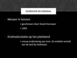SCHRIJVER EN VERHAAL


- Messen in hennen
            > geschreven door David Harrower
            > 1995


- Driehoeksrelatie op het platteland
            > vrouw onderdanig aan man. Ze ontdekt wereld
              van de taal bij molenaar.
 