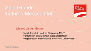 Gute Gründe
für Ihren Messeauftritt

             job and career Messen
                     findet dort statt, wo Ihre Zielgruppe MINT
                      vorzufinden ist: auf einem eigenem Bereich
                      eingebettet in internationale Fach- und Leitmessen


Ausstellerangebot
 