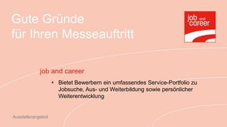 Gute Gründe
für Ihren Messeauftritt

             job and career
                     Bietet Bewerbern ein umfassendes Service-Portfolio zu
                      Jobsuche, Aus- und Weiterbildung sowie persönlicher
                      Weiterentwicklung


Ausstellerangebot
 