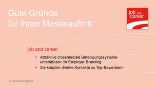 Gute Gründe
für Ihren Messeauftritt

             job and career
                     Attraktive crossmediale Beteiligungssysteme
                      unterstützen Ihr Employer Branding
                     Sie knüpfen direkte Kontakte zu Top-Bewerbern!


Ausstellerangebot
 