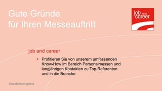 Gute Gründe
für Ihren Messeauftritt

             job and career
                     Profitieren Sie von unserem umfassenden
                      Know-How im Bereich Personalmessen und
                      langjährigen Kontakten zu Top-Referenten
                      und in die Branche

Ausstellerangebot
 