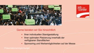 Gerne beraten wir Sie hinsichtlich
                  Ihrer individuellen Standgestaltung
                  Ihrer optimalen Platzierung innerhalb der
                   verfügbaren Standflächen
                  Sponsoring und Werbemöglichkeiten auf der Messe

Präsentationsmöglichkeiten
 