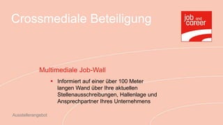 Crossmediale Beteiligung



             Multimediale Job-Wall
                     Informiert auf einer über 100 Meter
                      langen Wand über Ihre aktuellen
                      Stellenausschreibungen, Hallenlage und
                      Ansprechpartner Ihres Unternehmens

Ausstellerangebot
 
