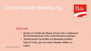 Crossmediale Beteiligung



             Webinare
                     Bereits im Vorfeld der Messe können Sie in Webinaren
                      die Karrierechancen Ihres Unternehmens aufzeigen.
                     Teilnehmende Fachkräfte und Bewerber erhalten
                      Tipps & Tricks, job and career Messen effektiv zu
Ausstellerangebot
                      nutzen.
 