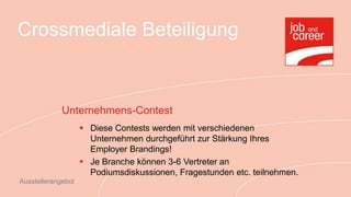 Crossmediale Beteiligung



             Unternehmens-Contest
                     Diese Contests werden mit verschiedenen
                      Unternehmen durchgeführt zur Stärkung Ihres
                      Employer Brandings!
                     Je Branche können 3-6 Vertreter an
                      Podiumsdiskussionen, Fragestunden etc. teilnehmen.
Ausstellerangebot
 