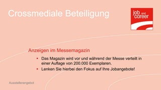 Crossmediale Beteiligung



             Anzeigen im Messemagazin
                     Das Magazin wird vor und während der Messe verteilt in
                      einer Auflage von 200.000 Exemplaren.
                     Lenken Sie hierbei den Fokus auf Ihre Jobangebote!


Ausstellerangebot
 