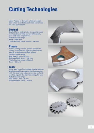 11
Cutting Technologies
Laser, Plasma or Oxyfuel – which process is
best suited to, and above all most economical
for, your application?
Oxyfuel
Oxyfuel flame cutting is the cheapest process
for the cutting of Mild and low alloy steels,
even with weld preparations.
Plate thickness range:
3 mm – 2800 mm
(Typical cutting range: 10 mm – 100 mm)
Plasma
Plasma cutting is a fast, precise process for
cutting unalloyed and high alloyed steels as
well as Aluminium with high quality.
Plate thickness range:
Mild Steel: 2 mm – 90 mm
Stainless Steel: 3 mm – 160 mm
(Typical cutting range mild steel:
2 mm – 50 mm)
Laser
If you want cuts of the highest quality with the
greatest possible accuracy, then laser cutting
with the square cut edge, narrow cut kerf and
low heat input is the right technology for you.
Plate thickness range:
Mild Steel: 1 mm – 25 mm
Stainless Steel: 1 mm – 20 mm
 