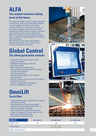 13
The magnetic height sensing is fully integrated
into the torch with no external parts. Sensing
ring and additional cables are no longer
present, so there is no wear of the sensor no
any need to change it for different material
thicknesses. Better material utilisation through
better sensing right up to the edge of the
plate. The Sensomat®
ALFA height sensing is
easy to use with a digital display of the current
operating status.
With the ALFA torch, fast nozzle change is
possible without the use of tools. Set-up
times are significantly reduced.
ALFA
The oxyfuel machine cutting
torch of the future
OmniLift
Torch lifter
-	 Stabile and fast cutter suspension for oxyfuel
	 and plasma cutting
-	 Patented stand-off control SensoMat®
	 ensures the exact distance from torch to
	 material for better cut quality
-	 Faster stroke with spindle drive ensures
	 lower non-productive times, optimum cut
	 quality and high productivity
-	 Completely maintenance free
Global Control
The latest generation controls
-	 Automatic and manual control of the
	 cutting processes
-	 Databases: technology, materials
	 and consumables
-	 Plate alignment compensation
-	 Torch positioning supported with camera
	 or laser diode (Option)
-	 Unlimited reversing
-	 Graphic editing/display of the nesting
	 plan elements
-	 Graphic display of the current torch position
	 with Zoom function
-	 Service / maintenance diagnostics
-	 Import of DIN/ESSI formats
OMNILIFT OL 100 S/Z OL 200 N/S/Z OL 300 N/S/Z
Stroke (mm) 100 200 300
Stroke speed
N = 66 mm/sec
S = 132 mm/sec
CNC controlled Z axis Z
 