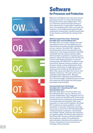 16
Software
for Processes and Production
Machine and Software from the same source
guarantee smooth running of all processes
through the entire value added chain. Thus
our customers achieve the best loading of
their resources for a reasonable investment
sum. From preparing the order up to post cal-
culations. From designing the parts through
creating the nesting plan, transferring the plan
to the machine and finally the cutting of the
parts.
Machine based Information Technology
OmniWin 2011 and OmniBevel 2011
OmniWin 2011 is a modern design and nest-
ing software which can be adapted to your
requirements and which adjusts intelligently
to your machine. OmniWin 2011 takes on
all cutting tasks which arise adjusted to the
needs of an order based production with CNC
controlled thermal cutting machines. Both
with low batch quantities in engineering and
pressure vessel manufacture and with the just
in time order based production in contract
cutting shops, OmniWin 2011 is effective and
economical. Special cutting processes, such
as bevel cutting, cutting of geometric devel-
opments, panel lines in shipbuilding or strip
cutting are all handled by OmniBevel 2011.
With a few inputs you select the contour and
allocate a bevel to it. The rest is done auto-
matically by OmniBevel 2011. Because
OmniBevel 2011 separates bevel definition
from the technology, analyses the part contour
and inserts the technology and the process
parameters automatically.
Commercial Process Technology
OmniCalc 2011, OmniTrack 2011 and
OmniSchedule 2011
With OmniCalc 2011, OmniTrack 2011 and
OmniSchedule 2011 you can optimise your
process related tasks. They integrate your pro-
duction world into the ERP world. Commercial
processes become transparent and resources
can be planned and calculated. With exact
evaluation of costs and throughput, OmniCalc
2011 produces an exact quotation or order
calculation in seconds. Production planning
and product control from OmniSchedule 2011
makes processes transparent, reproducible
and reliable. People, machines and materials
are applied ideally. The factory data capture in
OmniTrack 2011 actively controls production
and checks the results. The professional
post calculation identifies and combats cost
drivers, recognises turnover carriers and
manages active processes.
 