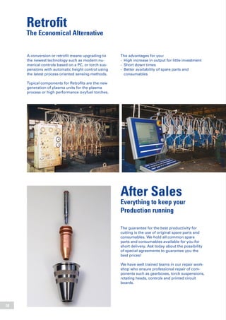 18
Retrofit
The Economical Alternative
The advantages for you:
-	 High increase in output for little investment
-	 Short down times
-	 Better availability of spare parts and
	 consumables
A conversion or retrofit means upgrading to
the newest technology such as modern nu-
merical controls based on a PC, or torch sus-
pensions with automatic height control using
the latest process oriented sensing methods.
Typical components for Retrofits are the new
generation of plasma units for the plasma
process or high performance oxyfuel torches.
After Sales
Everything to keep your
Production running
The guarantee for the best productivity for
cutting is the use of original spare parts and
consumables. We hold all common spare
parts and consumables available for you for
short delivery. Ask today about the possibility
of special agreements to guarantee you the
best prices!
We have well trained teams in our repair work-
shop who ensure professional repair of com-
ponents such as gearboxes, torch suspensions,
rotating heads, controls and printed circuit
boards.
 