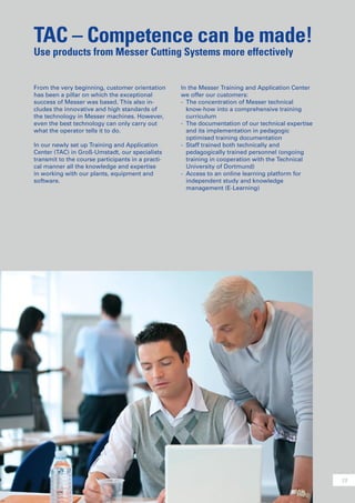 19
TAC – Competence can be made!
Use products from Messer Cutting Systems more effectively
From the very beginning, customer orientation
has been a pillar on which the exceptional
success of Messer was based. This also in-
cludes the innovative and high standards of
the technology in Messer machines. However,
even the best technology can only carry out
what the operator tells it to do.
In our newly set up Training and Application
Center (TAC) in Groß-Umstadt, our specialists
transmit to the course participants in a practi-
cal manner all the knowledge and expertise
in working with our plants, equipment and
software.
In the Messer Training and Application Center
we offer our customers:
-	 The concentration of Messer technical
	 know-how into a comprehensive training
	 curriculum
-	 The documentation of our technical expertise
	 and its implementation in pedagogic
	 optimised training documentation
-	 Staff trained both technically and
	 pedagogically trained personnel (ongoing
	 training in cooperation with the Technical
	 University of Dortmund)
-	 Access to an online learning platform for
	 independent study and knowledge
	 management (E-Learning)
 