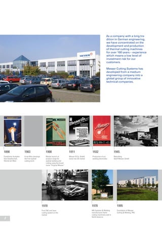 2
As a company with a long tra-
dition in German engineering,
we have concentrated on the
development and production
of thermal cutting machines
for over 100 years – experience
which means a low level of
investment risk for our
customers.
Messer Cutting Systems has
developed from a medium
engineering company into a
global group of innovative
technical companies.
1898
Frankfurter Acetylen-
Gas-Gesellschaft,
Höchst am Main
1903
Ernst Wiss develops
the first oxyfuel
cutting torch
1908
Market launch of
product range for
oxyfuel welding and
cutting using the brand
name “Original Messer”
1995
Foundation of Messer
Cutting & Welding, PRC
1978
MG Systems & Welding
manufactures flame
cutting machinery sold in
North America
1911
Messer & Co. GmbH;
move into US market
1932
Production of arc
welding electrodes
1945
Rebuilding
Adolf Messer GmbH
1970
First CNC and laser
cutting system on the
market
 