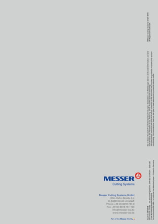 Messer Cutting Systems GmbH
Otto-Hahn-Straße 2-4
D-64823 Groß-Umstadt
Phone +49 (0) 6078 787-0
Fax +49 (0) 6078 787-150
info@messer-cw.de
www.messer-cw.de
Sach-Nr:0815576
DerUmweltzuliebe–mitSauerstoffgebleicht.DIN-ISO-zertifiziert–Gedruckt
inderBundesrepublikDeutschland.
Forenvironment’ssake–onchlorine-freebleachedpaper–PrintedinGermany
DieindieserDruckschriftenthaltenenBeschreibungen,GerätedatenundAbbildungendienenderKundeninformationundsind
nichtbindend.DerHerstelleristzurÄnderungseinerProduktejederzeitberechtigt.
Thedescriptions,technicaldataandillustrationscontainedinthisdocumentareprovidedforguidancepurposesonlyandare
non-binding.Themanufacturerreservestherighttomakealterationstoproductswithoutnotice.
©MesserCuttingSystemsGmbH2010
®=RegisteredTrademark
 