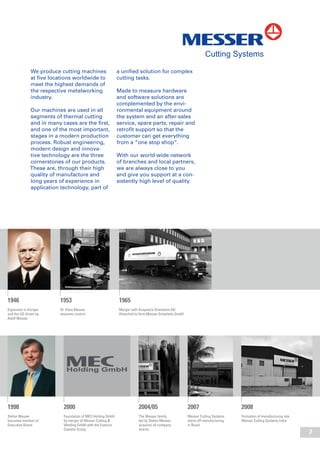 3
We produce cutting machines
at five locations worldwide to
meet the highest demands of
the respective metalworking
industry.
Our machines are used in all
segments of thermal cutting
and in many cases are the first,
and one of the most important,
stages in a modern production
process. Robust engineering,
modern design and innova-
tive technology are the three
cornerstones of our products.
These are, through their high
quality of manufacture and
long years of experience in
application technology, part of
a unified solution for complex
cutting tasks.
Made to measure hardware
and software solutions are
complemented by the envi-
ronmental equipment around
the system and an after-sales
service, spare parts, repair and
retrofit support so that the
customer can get everything
from a “one stop shop“.
With our world-wide network
of branches and local partners,
we are always close to you
and give you support at a con-
sistently high level of quality.
1998
Stefan Messer
becomes member of
Executive Board
2004/05
The Messer family,
led by Stefan Messer,
acquires all company
shares
2007
Messer Cutting Systems
starts off manufacturing
in Brazil
2008
Formation of manufacturing site
Messer Cutting Systems India
2000
Foundation of MEC Holding GmbH
by merger of Messer Cutting &
Welding GmbH with the Eutectic
Castolin Group
1946
Expansion in Europe
and the US driven by
Adolf Messer
1953
Dr. Hans Messer
assumes control
1965
Merger with Knapsack-Griesheim AG
(Hoechst) to form Messer Griesheim GmbH
 
