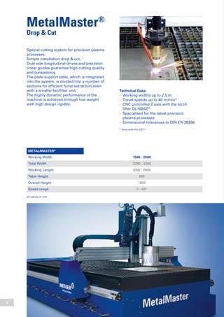 4
MetalMaster®
Drop & Cut
Technical Data:
-	 Working widths up to 2.5 m
-	 Travel speeds up to 40 m/min*
-	 CNC controlled Z axis with the torch
	 lifter OL100SZ*
-	 Specialised for the latest precision
	 plasma processes
-	 Dimensional tolerances to DIN EN 28206
* Only with the GCplus
Special cutting system for precision plasma
processes.
Simple installation drop & cut.
Dual side longitudinal drives and precision
linear guides guarantee high cutting quality
and consistency.
The plate support table, which is integrated
into the system, is divided into a number of
sections for efficient fume extraction even
with a smaller fan/filter unit.
The highly dynamic performance of the
machine is achieved through low weight
with high design rigidity.
METALMASTER®
Working Width 1500 - 2500
Total Width 2290 - 3290
Working Length 3000 - 8000
Table Height 800
Overall Height 1800
Speed range 0 - 40*
all values in mm
 