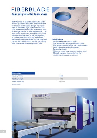 8
Technical Data:
-	 Cutting system with fibre laser
-	 Low adjustment and maintenance costs
-	 Low energy consumption, low running costs
-	 Laser class 1 because of housing
-	 Extremely simple
-	 Magnetic holder to protect the cutting head
-	 Multiple cameras for monitoring the
	 machine and process on screen
With the most modern fibre laser, the unit is
at right up to date: the Laser is characterised
by a robust and long life design. No adjust-
ment is necessary right up to the cross car-
riage and the emitter diodes in the laser have
an average lifetime of over 50,000 hours. The
laser beam is carried in an optical fibre cable
through the drag chain to the cutting head,
so no beam path purging gas is required.
Because of the high efficiency of the laser and
the low gas consumption in total, the cutting
costs on the machine are kept very low.
Your entry into the Laser class
FIBERBLADE
Working Width 2000
Working Length 4000
Laser Power (W) 1200 - 2400
all values in mm
 