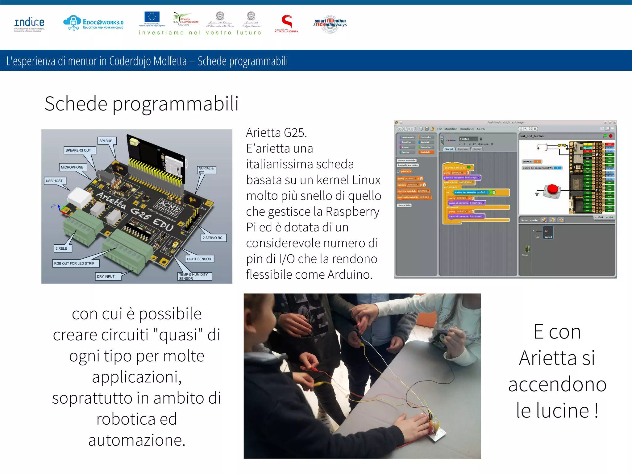 Schede programmabili
L'esperienza di mentor in Coderdojo Molfetta – Schede programmabili
con cui è possibile
creare circuiti "quasi" di
ogni tipo per molte
applicazioni,
soprattutto in ambito di
robotica ed
automazione.
Arietta G25.
E’arietta una
italianissima scheda
basata su un kernel Linux
molto più snello di quello
che gestisce la Raspberry
Pi ed è dotata di un
considerevole numero di
pin di I/O che la rendono
flessibile come Arduino.
E con
Arietta si
accendono
le lucine !
 