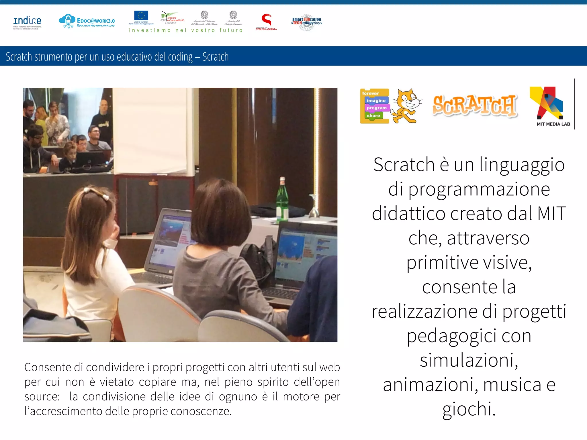 Scratch strumento per un uso educativo del coding – Scratch
Scratch è un linguaggio
di programmazione
didattico creato dal MIT
che, attraverso
primitive visive,
consente la
realizzazione di progetti
pedagogici con
simulazioni,
animazioni, musica e
giochi.
Consente di condividere i propri progetti con altri utenti sul web
per cui non è vietato copiare ma, nel pieno spirito dell’open
source: la condivisione delle idee di ognuno è il motore per
l’accrescimento delle proprie conoscenze.
 
