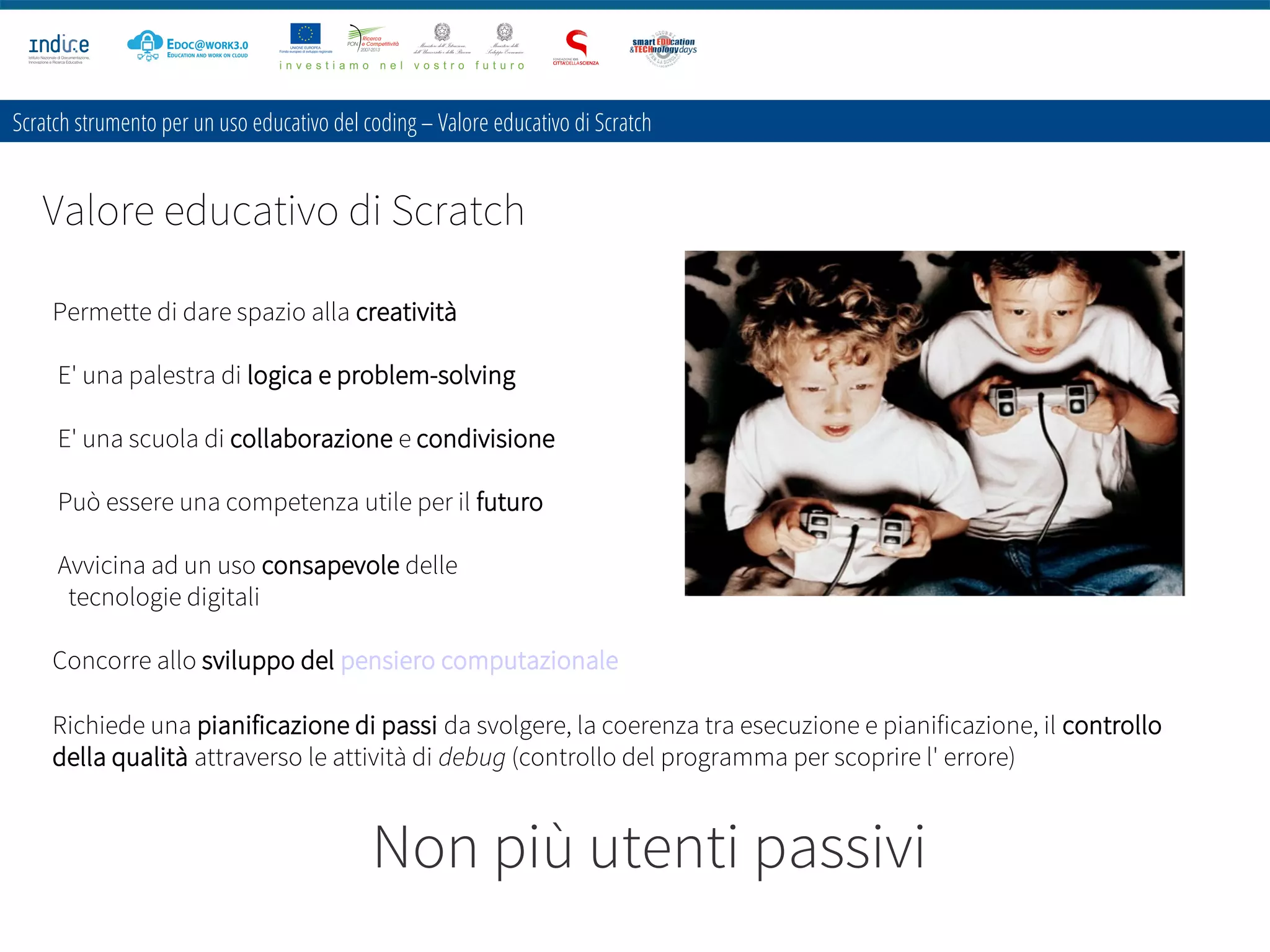 Scratch strumento per un uso educativo del coding – Valore educativo di Scratch
Valore educativo di Scratch
Permette di dare spazio alla creatività
E' una palestra di logica e problem-solving
E' una scuola di collaborazione e condivisione
Può essere una competenza utile per il futuro
Avvicina ad un uso consapevole delle
tecnologie digitali
Concorre allo sviluppo del pensiero computazionale
Richiede una pianificazione di passi da svolgere, la coerenza tra esecuzione e pianificazione, il controllo
della qualità attraverso le attività di debug (controllo del programma per scoprire l' errore)
Non più utenti passivi
 