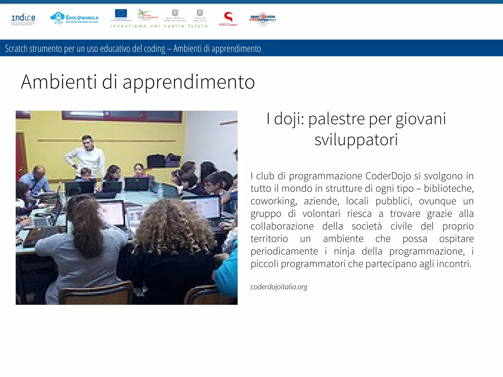 Scratch strumento per un uso educativo del coding – Ambienti di apprendimento
Ambienti di apprendimento
I doji: palestre per giovani
sviluppatori
I club di programmazione CoderDojo si svolgono in
tutto il mondo in strutture di ogni tipo – biblioteche,
coworking, aziende, locali pubblici, ovunque un
gruppo di volontari riesca a trovare grazie alla
collaborazione della società civile del proprio
territorio un ambiente che possa ospitare
periodicamente i ninja della programmazione, i
piccoli programmatori che partecipano agli incontri.
coderdojoitalia.org
 