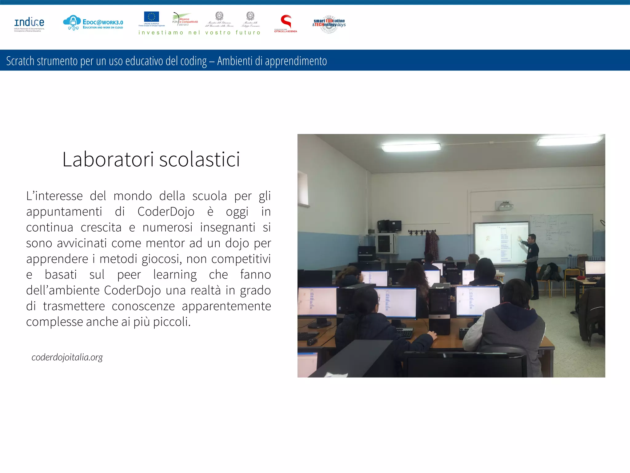 Scratch strumento per un uso educativo del coding – Ambienti di apprendimento
Laboratori scolastici
L’interesse del mondo della scuola per gli
appuntamenti di CoderDojo è oggi in
continua crescita e numerosi insegnanti si
sono avvicinati come mentor ad un dojo per
apprendere i metodi giocosi, non competitivi
e basati sul peer learning che fanno
dell’ambiente CoderDojo una realtà in grado
di trasmettere conoscenze apparentemente
complesse anche ai più piccoli.
coderdojoitalia.org
 