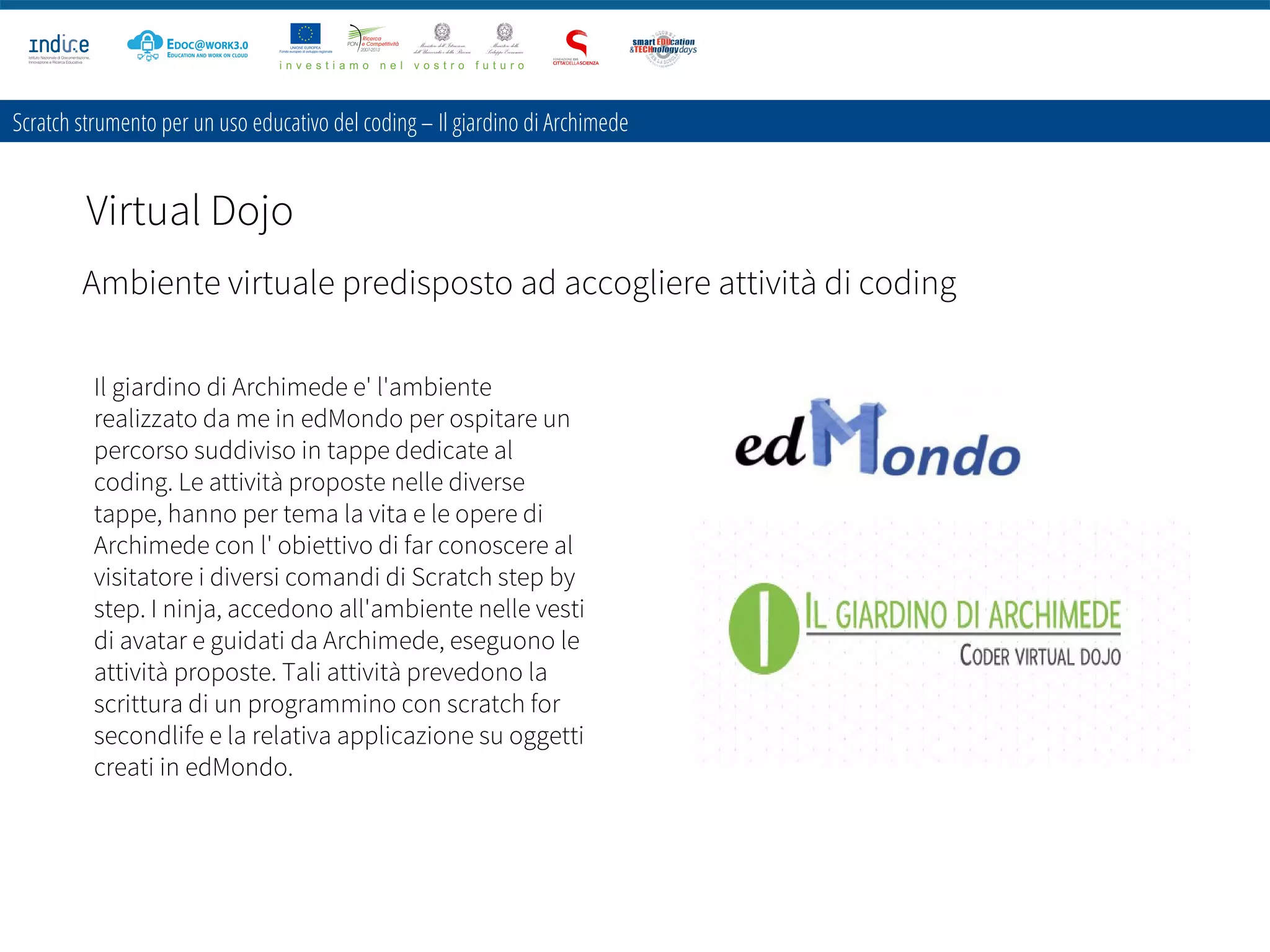Scratch strumento per un uso educativo del coding – Il giardino di Archimede
Virtual Dojo
Il giardino di Archimede e' l'ambiente
realizzato da me in edMondo per ospitare un
percorso suddiviso in tappe dedicate al
coding. Le attività proposte nelle diverse
tappe, hanno per tema la vita e le opere di
Archimede con l' obiettivo di far conoscere al
visitatore i diversi comandi di Scratch step by
step. I ninja, accedono all'ambiente nelle vesti
di avatar e guidati da Archimede, eseguono le
attività proposte. Tali attività prevedono la
scrittura di un programmino con scratch for
secondlife e la relativa applicazione su oggetti
creati in edMondo.
Ambiente virtuale predisposto ad accogliere attività di coding
 