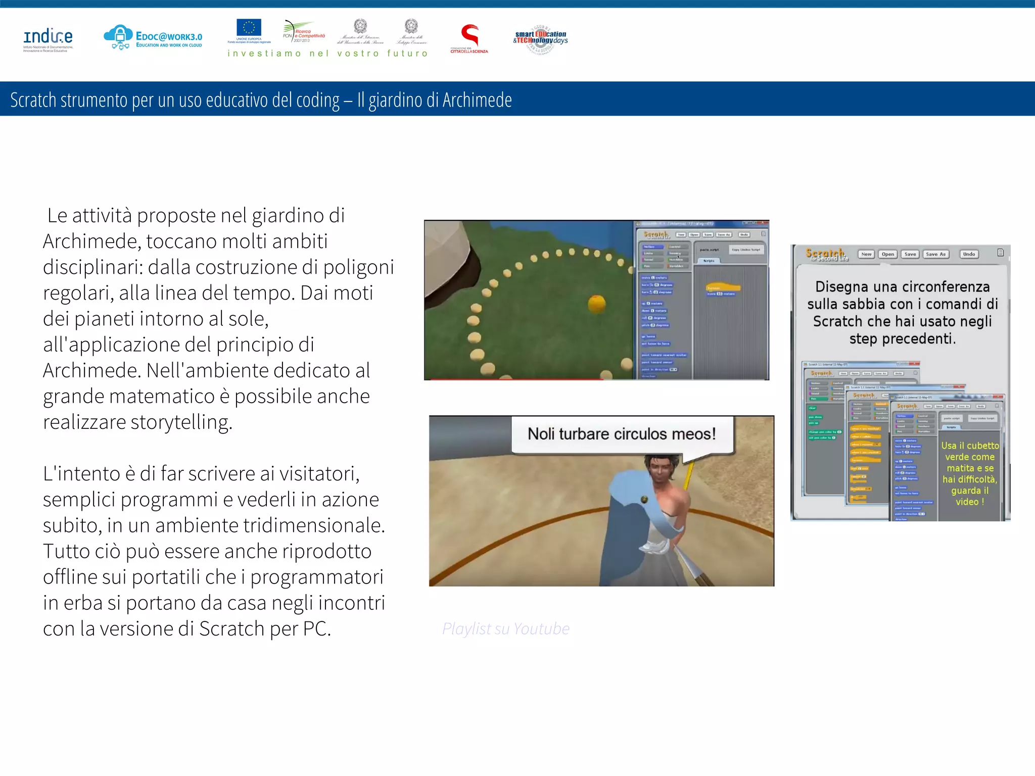 Scratch strumento per un uso educativo del coding – Il giardino di Archimede
Le attività proposte nel giardino di
Archimede, toccano molti ambiti
disciplinari: dalla costruzione di poligoni
regolari, alla linea del tempo. Dai moti
dei pianeti intorno al sole,
all'applicazione del principio di
Archimede. Nell'ambiente dedicato al
grande matematico è possibile anche
realizzare storytelling.
L'intento è di far scrivere ai visitatori,
semplici programmi e vederli in azione
subito, in un ambiente tridimensionale.
Tutto ciò può essere anche riprodotto
offline sui portatili che i programmatori
in erba si portano da casa negli incontri
con la versione di Scratch per PC. Playlist su Youtube
 