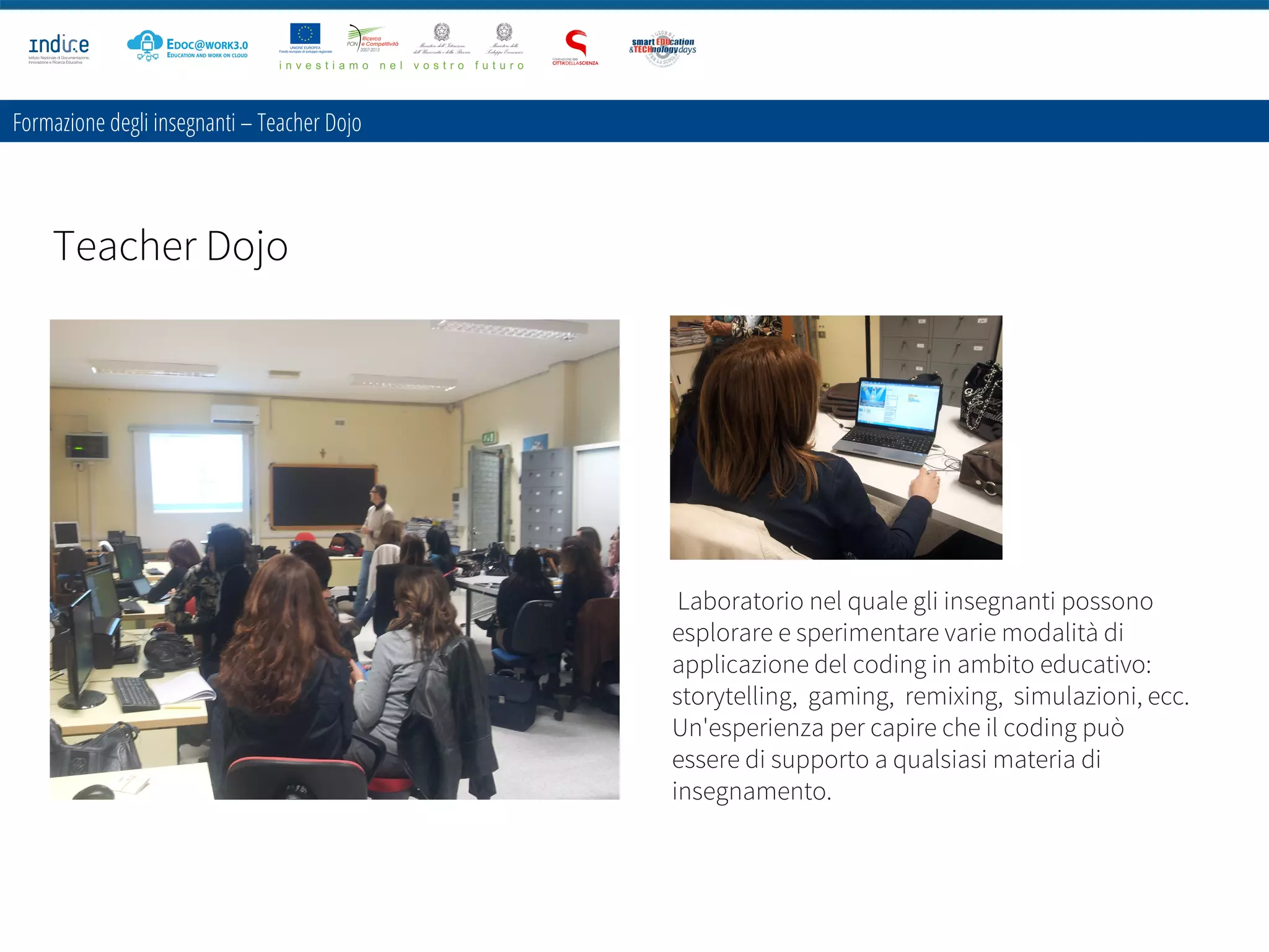 Formazione degli insegnanti – Teacher Dojo
Teacher Dojo
Laboratorio nel quale gli insegnanti possono
esplorare e sperimentare varie modalità di
applicazione del coding in ambito educativo: 
storytelling,  gaming,  remixing,  simulazioni, ecc.
Un'esperienza per capire che il coding può
essere di supporto a qualsiasi materia di
insegnamento.
 