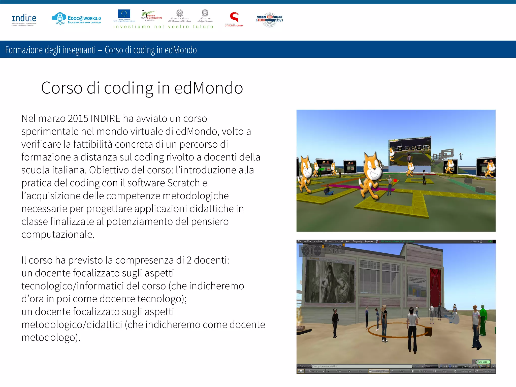 Formazione degli insegnanti – Corso di coding in edMondo
Corso di coding in edMondo
Nel marzo 2015 INDIRE ha avviato un corso
sperimentale nel mondo virtuale di edMondo, volto a
verificare la fattibilità concreta di un percorso di
formazione a distanza sul coding rivolto a docenti della
scuola italiana. Obiettivo del corso: l’introduzione alla
pratica del coding con il software Scratch e
l’acquisizione delle competenze metodologiche
necessarie per progettare applicazioni didattiche in
classe finalizzate al potenziamento del pensiero
computazionale.
Il corso ha previsto la compresenza di 2 docenti:
un docente focalizzato sugli aspetti
tecnologico/informatici del corso (che indicheremo
d’ora in poi come docente tecnologo);
un docente focalizzato sugli aspetti
metodologico/didattici (che indicheremo come docente
metodologo).
 