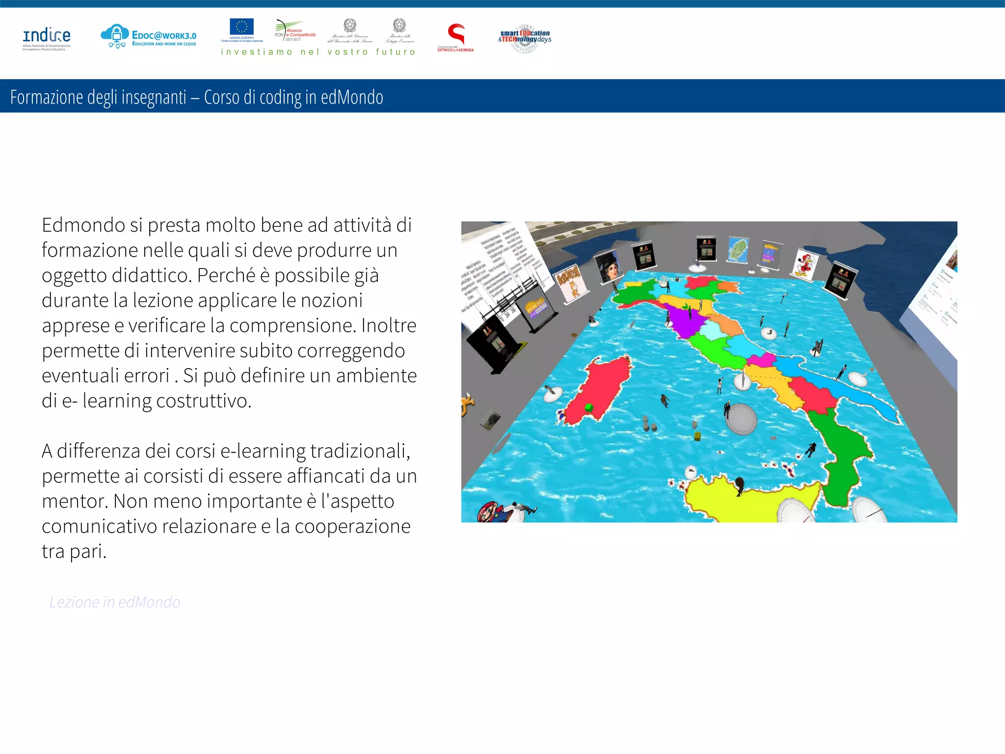 Formazione degli insegnanti – Corso di coding in edMondo
Edmondo si presta molto bene ad attività di
formazione nelle quali si deve produrre un
oggetto didattico. Perché è possibile già
durante la lezione applicare le nozioni
apprese e verificare la comprensione. Inoltre
permette di intervenire subito correggendo
eventuali errori . Si può definire un ambiente
di e- learning costruttivo.
A differenza dei corsi e-learning tradizionali,
permette ai corsisti di essere affiancati da un
mentor. Non meno importante è l'aspetto
comunicativo relazionare e la cooperazione
tra pari.
Lezione in edMondo
 
