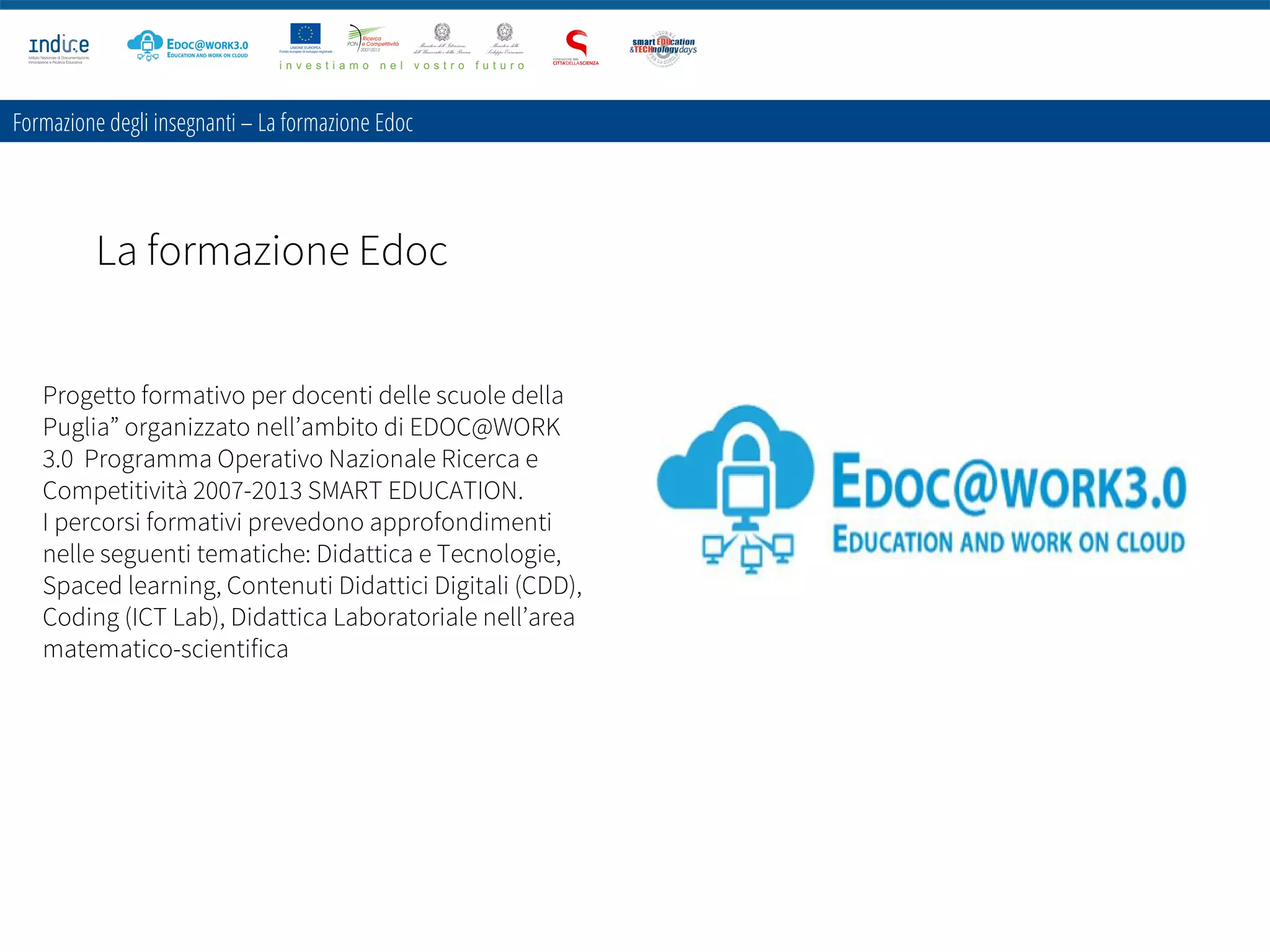 Formazione degli insegnanti – La formazione Edoc
La formazione Edoc
Progetto formativo per docenti delle scuole della
Puglia” organizzato nell’ambito di EDOC@WORK
3.0 Programma Operativo Nazionale Ricerca e
Competitività 2007-2013 SMART EDUCATION.
I percorsi formativi prevedono approfondimenti
nelle seguenti tematiche: Didattica e Tecnologie,
Spaced learning, Contenuti Didattici Digitali (CDD),
Coding (ICT Lab), Didattica Laboratoriale nell’area
matematico-scientifica
 