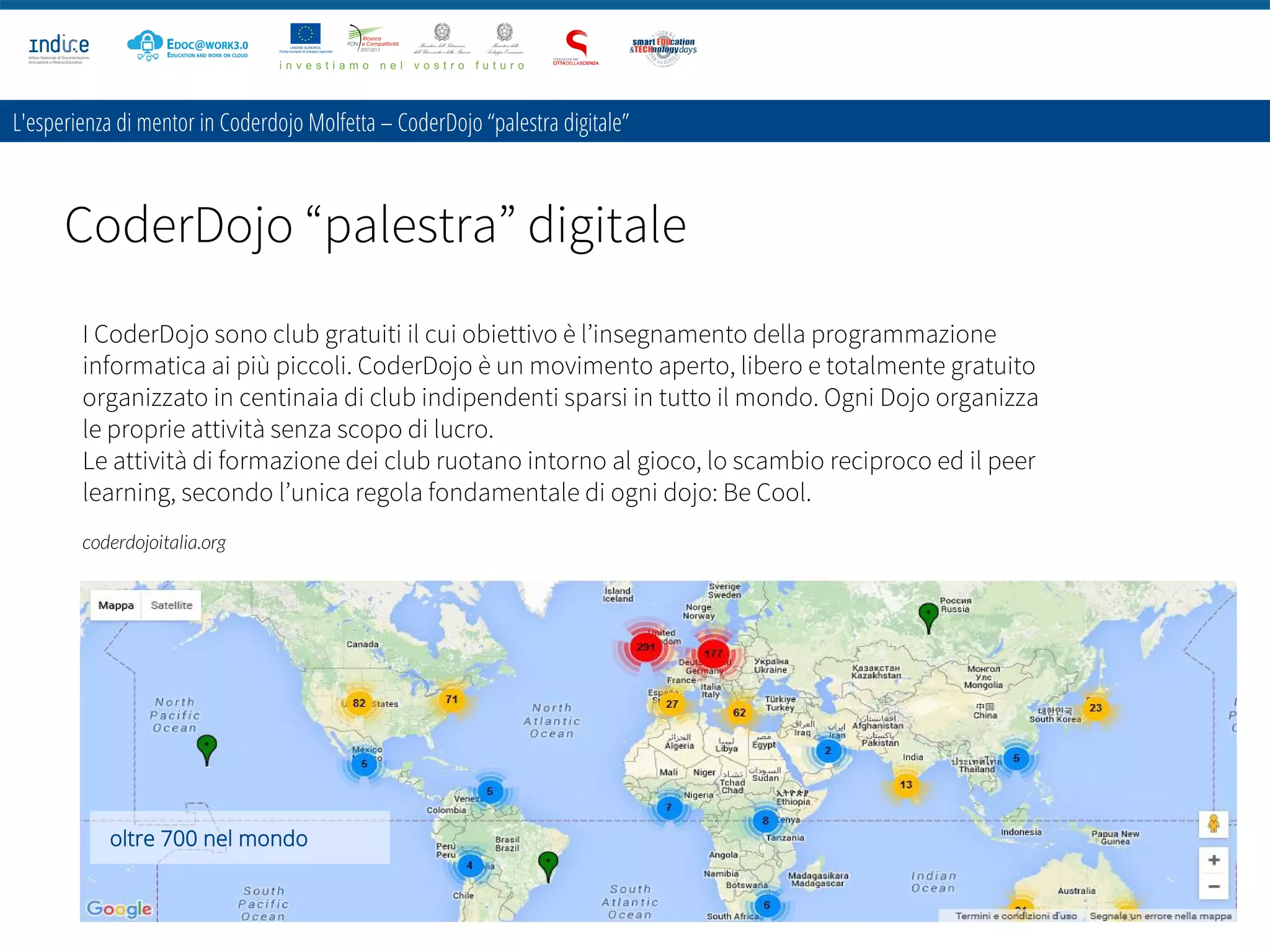 CoderDojo “palestra” digitale
Maria Messere
Città della Scienza – Napoli
30 Ottobre 2015
L'esperienza di mentor in Coderdojo Molfetta – CoderDojo “palestra digitale”
I CoderDojo sono club gratuiti il cui obiettivo è l’insegnamento della programmazione
informatica ai più piccoli. CoderDojo è un movimento aperto, libero e totalmente gratuito
organizzato in centinaia di club indipendenti sparsi in tutto il mondo. Ogni Dojo organizza
le proprie attività senza scopo di lucro.
Le attività di formazione dei club ruotano intorno al gioco, lo scambio reciproco ed il peer
learning, secondo l’unica regola fondamentale di ogni dojo: Be Cool.
coderdojoitalia.org
oltre 700 nel mondo
 