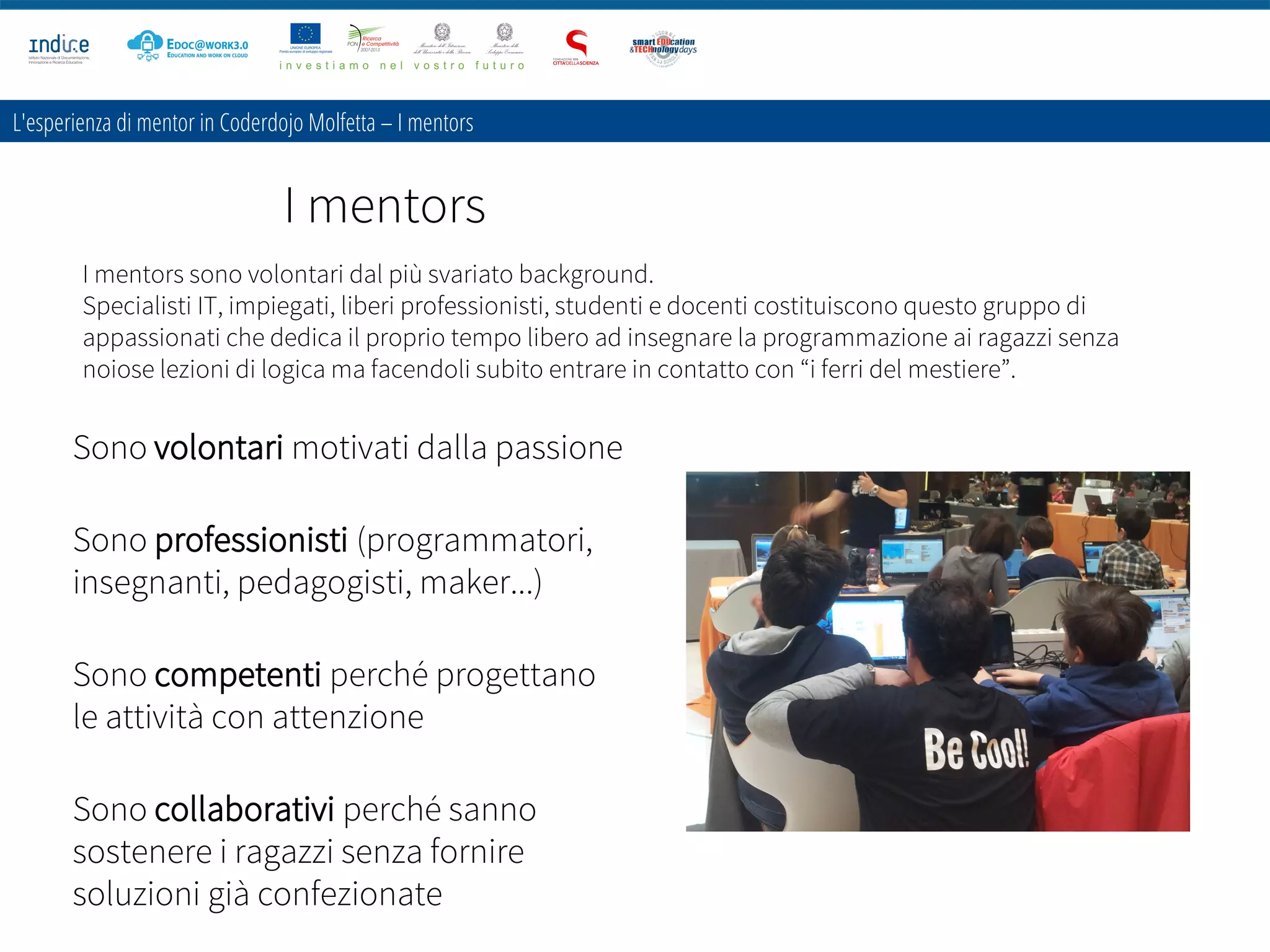 I mentors
L'esperienza di mentor in Coderdojo Molfetta – I mentors
I mentors sono volontari dal più svariato background.
Specialisti IT, impiegati, liberi professionisti, studenti e docenti costituiscono questo gruppo di
appassionati che dedica il proprio tempo libero ad insegnare la programmazione ai ragazzi senza
noiose lezioni di logica ma facendoli subito entrare in contatto con “i ferri del mestiere”.
Sono volontari motivati dalla passione
Sono professionisti (programmatori,
insegnanti, pedagogisti, maker...)
Sono competenti perché progettano
le attività con attenzione
Sono collaborativi perché sanno
sostenere i ragazzi senza fornire
soluzioni già confezionate
 