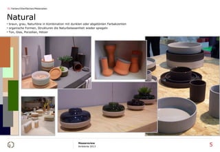 01 Farben/Oberflächen/Materialien



Natural
• braun, grau, Naturtöne in Kombination mit dunklen oder abgetönten Farbakzenten
• organische Formen, Strukturen die Naturbelassenheit wieder spiegeln
• Ton, Glas, Porzellan, Hölzer




                                               Messereview
                                               Ambiente 2013                       5
 