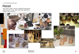 01 Farben/Oberflächen/Materialien



Metall
• gold, silber, kupfer, schwarz, abgetönte Farbnuancen
• geometrische Formen, glatte glänzende Oberflächen
• Metalle, Glas, Porzellan




                                                 Messereview
                                                 Ambiente 2013   6
 