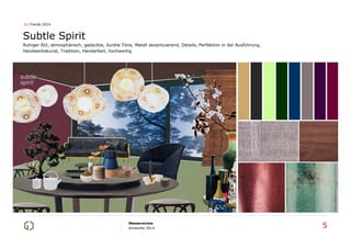 01 Trends 2014

Subtle Spirit
Ruhiger Stil, atmosphärisch, gedeckte, dunkle Töne, Metall akzentuierend, Details, Perfektion in der Ausführung,
Handwerkskunst, Tradition, Handarbeit, hochwertig

Messereview
Ambiente 2014

5

 