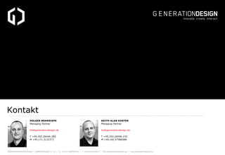 Kontakt
                     HOLGER BRAMSIEPE                                                    KEITH ALAN KOSTER
                     Managing Partner                                                    Managing Partner

                     hb@generationdesign.de                                              kk@generationdesign.de

                     T +49.202.26446-282                                                 T +49.202.26446-235
                     M +49.171.3132373                                                   M +49.160.97986988




GENERATIONDESIGN GmbH / BÄRENSTRASSE 11-13 / D - 42117 WUPPERTAL / T +49.202.26446-0 / office@generationdesign.de / www.generationdesign.de
 