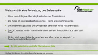 Michael Kelnberger - Der Aktienboom hat gerade erst begonnen
Viel spricht für eine Fortsetzung des Bullenmarkts
• Unter den Anlegern überwiegt weiterhin der Pessimismus
• Die Krise ist eine Staatsschuldenkrise – keine Unternehmenskrise
• Unternehmensgewinne und Dividenden erreichen neue Rekordniveaus
• DAX-Kursindex notiert noch immer unter seinem Rekordhoch aus dem Jahr
2000
• Aktien sind sowohl absolut gesehen, vor allem aber im Vergleich zu
Anleihen moderat bewertet
Es gibt weiter keine ernsthafte Alternative zur Aktie
 